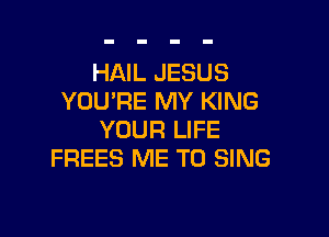 HAIL JESUS
YOU'RE MY KING

YOUR LIFE
FREES ME TO SING