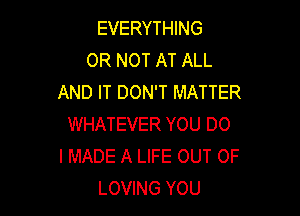 EVERYTHING
OR NOT AT ALL
AND IT DON'T MATTER

WHATEVER YOU DO
I MADE A LIFE OUT OF
LOVING YOU