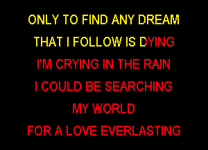 ONLY TO FIND ANY DREAM
THAT I FOLLOW IS DYING
I'M CRYING IN THE RAIN
I COULD BE SEARCHING

MY WORLD
FOR A LOVE EVERLASTING