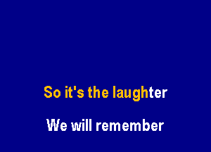 So it's the laughter

We will remember