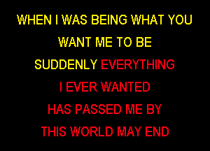 WHEN I WAS BEING WHAT YOU
WANT ME TO BE
SUDDENLY EVERYTHING
I EVER WANTED
HAS PASSED ME BY
THIS WORLD MAY END