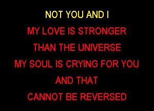 NOT YOU AND I
MY LOVE IS STRONGER
THAN THE UNIVERSE
MY SOUL IS CRYING FOR YOU
AND THAT
CANNOT BE REVERSED