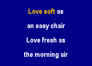 Love soft as
an easy chair

Love fresh as

the morning air