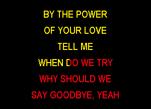 BY THE POWER
OF YOUR LOVE
TELL ME

WHEN DO WE TRY
WHY SHOULD WE
SAY GOODBYE, YEAH