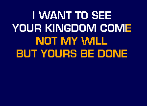I WANT TO SEE
YOUR KINGDOM COME
NOT MY WILL
BUT YOURS BE DONE