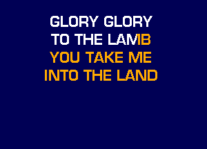 GLORY GLORY
TO THE LAMB
YOU TAKE ME

INTO THE LAND