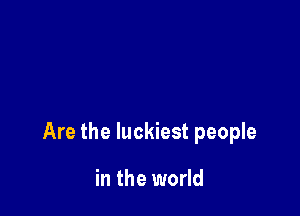 Are the luckiest people

in the world