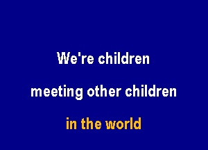 We're children

meeting other children

in the world