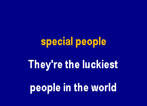 special people

They're the luckiest

people in the world