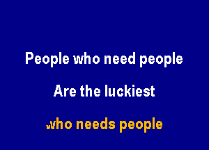 People who need people

Are the luckiest

who needs people