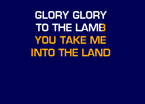 GLORY GLORY
TO THE LAMB
YOU TAKE ME

INTO THE LAND
