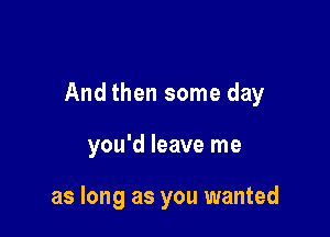 And then some day

you'd leave me

as long as you wanted