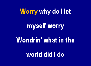Worry why do I let

myself worry
Wondrin' what in the

world did I do