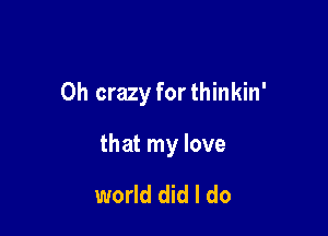 0h crazy forthinkin'

that my love

world did I do