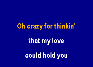0h crazy forthinkin'

that my love

could hold you