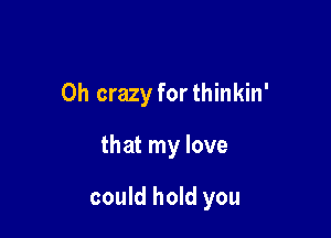 0h crazy forthinkin'

that my love

could hold you