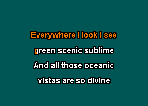 Everywhere I look I see

green scenic sublime
And all those oceanic

vistas are so divine