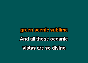 green scenic sublime

And all those oceanic

vistas are so divine