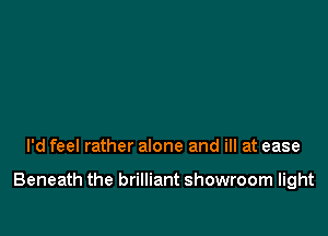 I'd feel rather alone and ill at ease

Beneath the brilliant showroom light