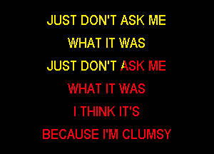 JUST DON'T ASK ME
WHAT IT WAS
JUST DON'T ASK ME

WHAT IT WAS
I THINK IT'S
BECAUSE I'M CLUMSY