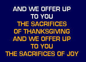 AND WE OFFER UP
TO YOU
THE SACRIFICES
0F THANKSGIVING
AND WE OFFER UP
TO YOU
THE SACRIFICES 0F JOY