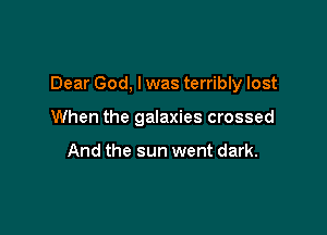 Dear God, I was terribly lost

When the galaxies crossed

And the sun went dark.