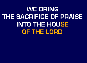 WE BRING
THE SACRIFICE 0F PRAISE
INTO THE HOUSE
OF THE LORD