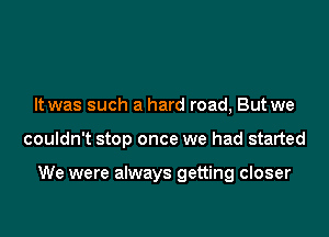 It was such a hard road, But we

couldn't stop once we had started

We were always getting closer