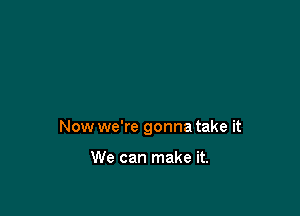 Now we're gonna take it

We can make it.