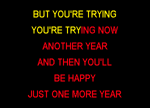BUT YOU'RE TRYING
YOU'RE TRYING NOW
ANOTHER YEAR

AND THEN YOU'LL
BE HAPPY
JUST ONE MORE YEAR