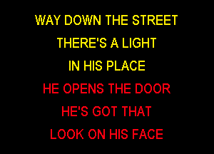WAY DOWN THE STREET
THERE'S A LIGHT
IN HIS PLACE
HE OPENS THE DOOR
HE'S GOT THAT

LOOK ON HIS FACE l