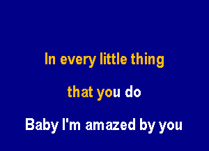 In every little thing
that you do

Baby I'm amazed by you