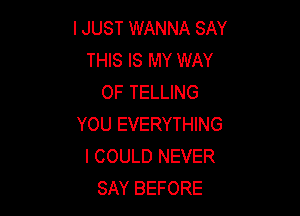 I JUST WANNA SAY
THIS IS MY WAY
OF TELLING

YOU EVERYTHING
I COULD NEVER
SAY BEFORE