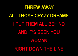 THREW AWAY
ALL THOSE CRAZY DREAMS
I PUT THEM ALL BEHIND
AND IT'S BEEN YOU
WOMAN

RIGHT DOWN THE LINE l