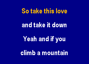 So take this love

and take it down

Yeah and if you

climb a mountain