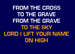 FROM THE CROSS
TO THE GRAVE
FROM THE GRAVE
TO THE SKY
LORD I LIFT YOUR NAME
ON HIGH