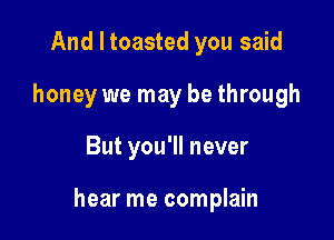 And I toasted you said
honey we may be through

But you'll never

hear me complain