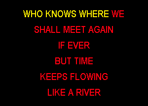 WHO KNOWS WHERE WE
SHALL MEET AGAIN
IF EVER

BUT TIME
KEEPS FLOWING
LIKE A RIVER