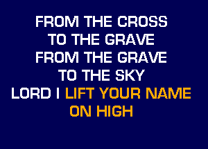 FROM THE CROSS
TO THE GRAVE
FROM THE GRAVE
TO THE SKY
LORD I LIFT YOUR NAME
ON HIGH