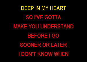 DEEP IN MY HEART
SO I'VE GOTTA
MAKE YOU UNDERSTAND
BEFORE I GO
SOONER 0R LATER

I DON'T KNOW WHEN I