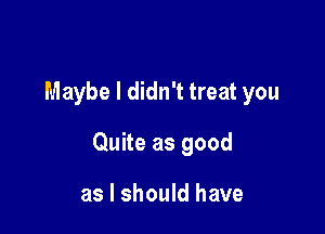 Maybe I didn't treat you

Quite as good

as I should have