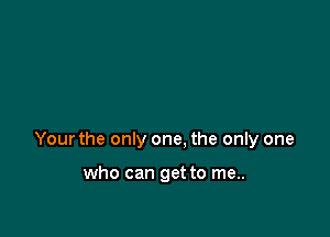 Your the only one. the only one

who can get to me..