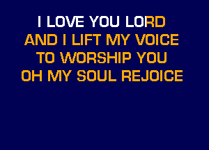 I LOVE YOU LORD
AND I LIFT MY VOICE
T0 WORSHIP YOU
OH MY SOUL REJOICE