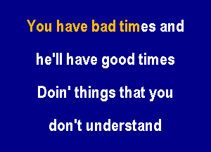 You have bad times and

he'll have good times

Doin' things that you

don't understand