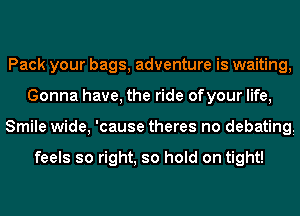 Pack your bags, adventure is waiting,
Gonna have, the ride ofyour life,
Smile wide, 'cause theres no debatingi

feels so right, so hold on tight!