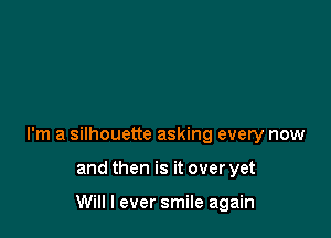 I'm a silhouette asking every now

and then is it over yet

Will I ever smile again