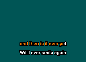 and then is it over yet

Will I ever smile again