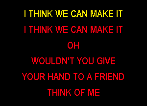 I THINK WE CAN MAKE IT
I THINK WE CAN MAKE IT
OH

WOULDN'T YOU GIVE
YOUR HAND TO A FRIEND
THINK OF ME