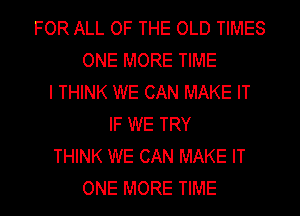 FOR ALL OF THE OLD TIMES
ONE MORE TIME
I THINK WE CAN MAKE IT
IF WE TRY
THINK WE CAN MAKE IT
ONE MORE TIME