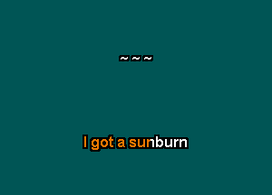 I got a sunburn